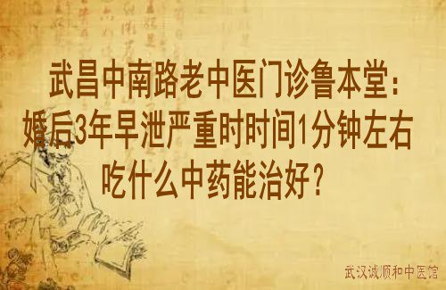 武昌中南路老中医门诊鲁本堂：婚后3年早泄严重时时间1分钟左右吃什么中药能治好？